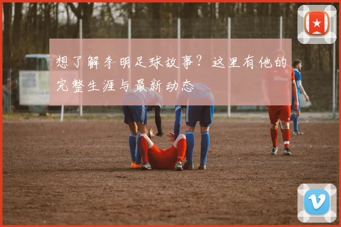 想了解李明足球故事？这里有他的完整生涯与最新动态