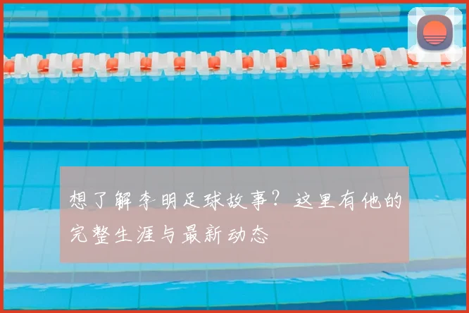想了解李明足球故事?这里有他的完整生涯与最新动态