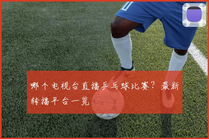 哪个电视台直播乒乓球比赛？最新转播平台一览